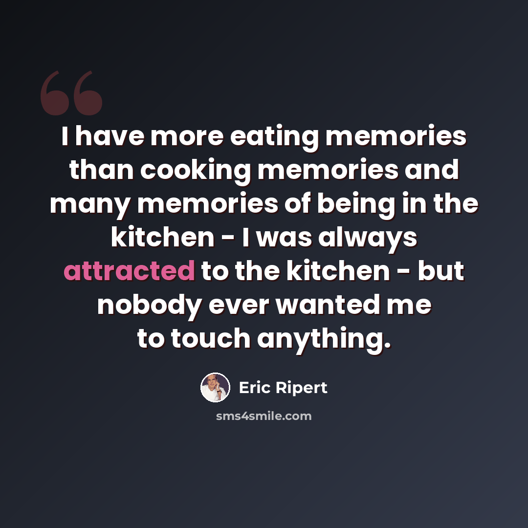 “I have more eating memories than cooking memories and many memories of being in the kitchen - I was always attracted to the kitchen - but nobody ever wanted me to touch anything.” quote by Eric Ripert