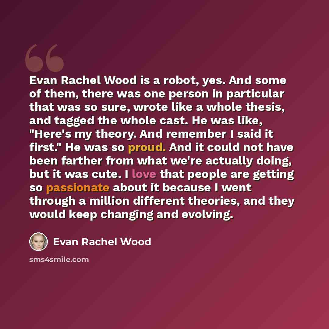 “Evan Rachel Wood is a robot, yes. And some of them, there was one person in particular that was so sure, wrote like a whole thesis, and tagged the whole cast. He was like, "Here's my theory. And remember I said it first." He was so proud. And it could not have been farther from what we're actually…” quote by Evan Rachel Wood
