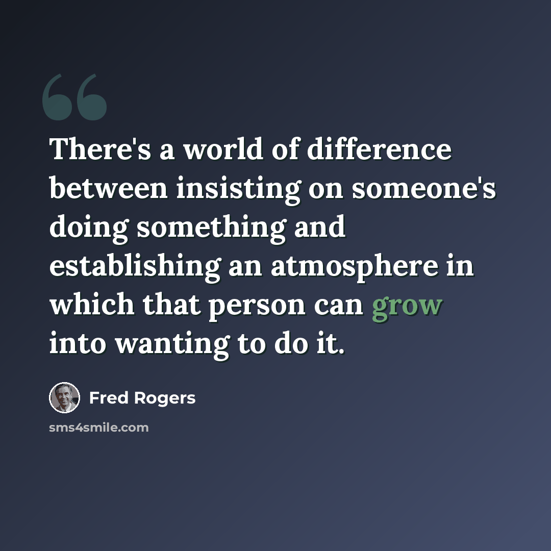 “There's a world of difference between insisting on someone's doing something and establishing an atmosphere in which that person can grow into wanting to do it.” quote by Fred Rogers