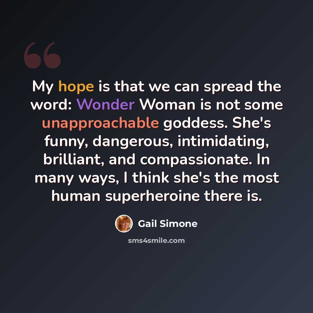 “My hope is that we can spread the word: Wonder Woman is not some unapproachable goddess. She's funny, dangerous, intimidating, brilliant, and compassionate. In many ways, I think she's the most human superheroine there is.” quote by Gail Simone