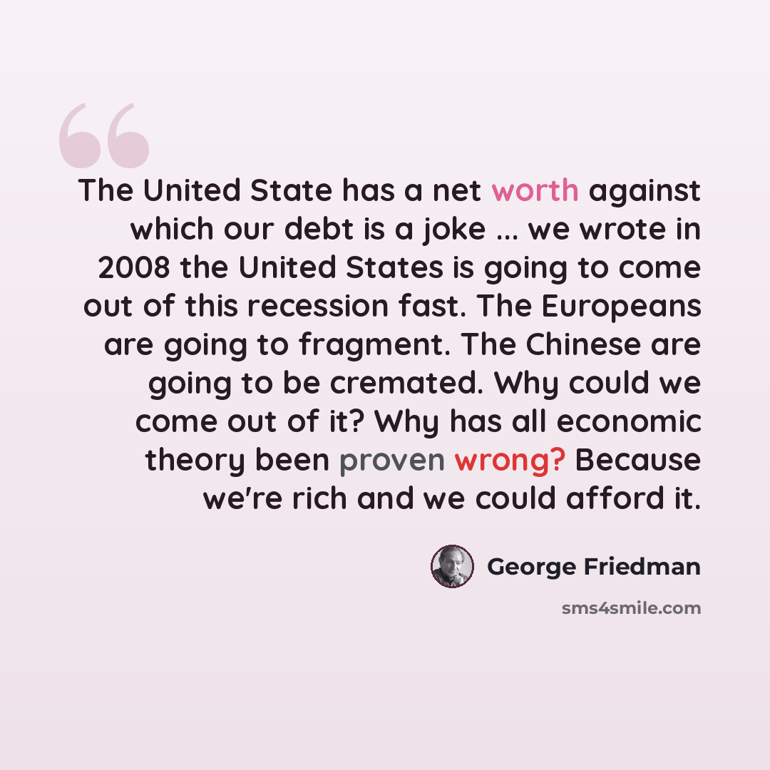 “The United State has a net worth against which our debt is a joke ... we wrote in 2008 the United States is going to come out of this recession fast. The Europeans are going to fragment. The Chinese are going to be cremated. Why could we come out of it? Why has all economic theory been proven…” quote by George Friedman
