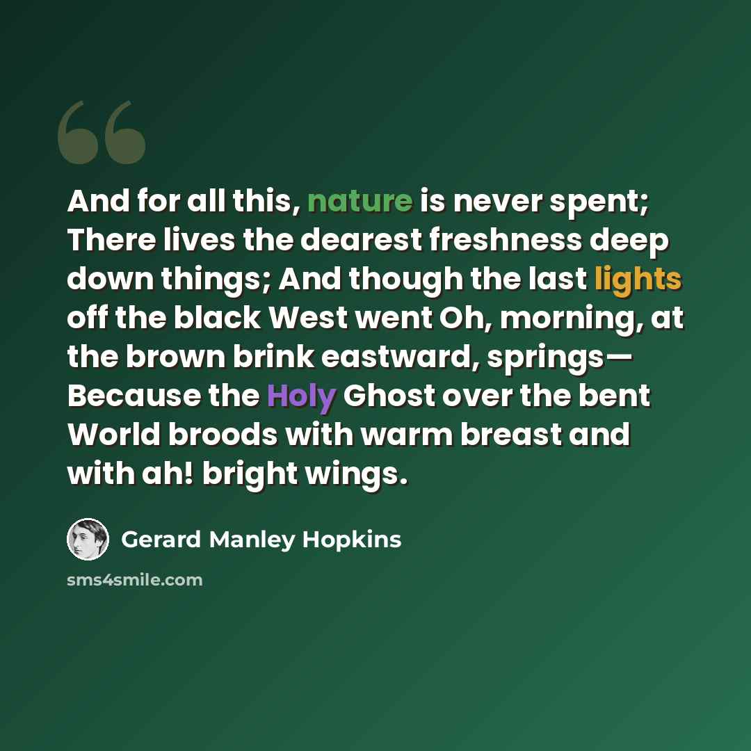 “And for all this, nature is never spent; There lives the dearest freshness deep down things; And though the last lights off the black West went Oh, morning, at the brown brink eastward, springs— Because the Holy Ghost over the bent World broods with warm breast and with ah! bright wings.” quote by Gerard Manley Hopkins