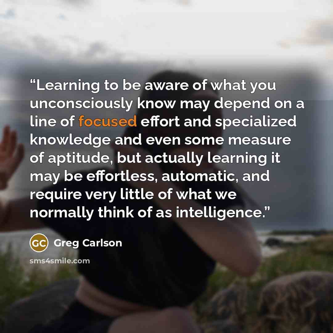 “Learning to be aware of what you unconsciously know may depend on a line of focused effort and specialized knowledge and even some measure of aptitude, but actually learning it may be effortless, automatic, and require very little of what we normally think of as intelligence.” quote by Greg Carlson