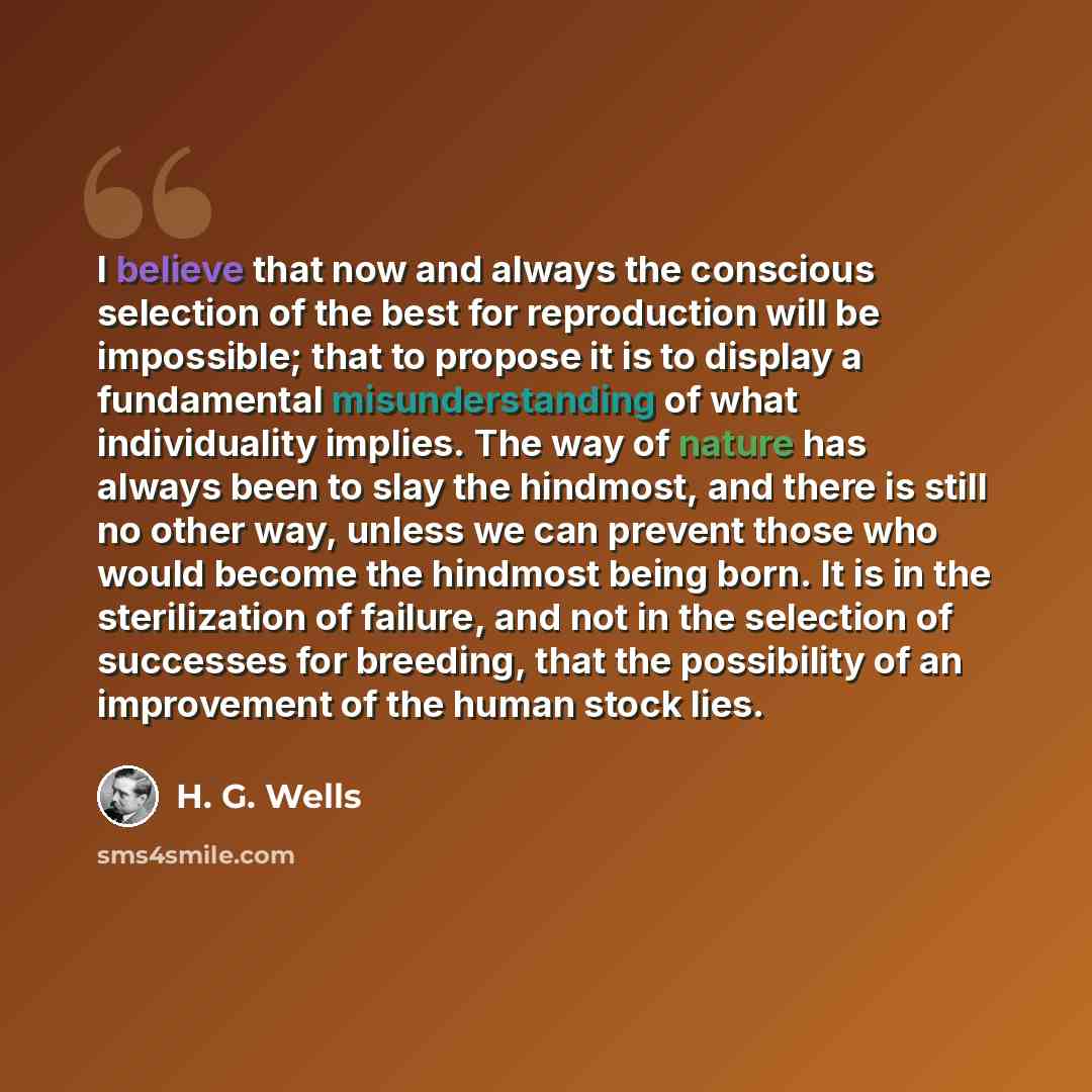 “I believe that now and always the conscious selection of the best for reproduction will be impossible; that to propose it is to display a fundamental misunderstanding of what individuality implies. The way of nature has always been to slay the hindmost, and there is still no other way, unless we…” quote by H. G. Wells