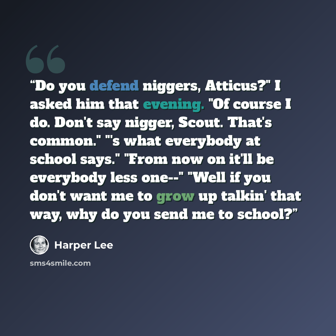 “Do you defend niggers, Atticus?" I asked him that evening. "Of course I do. Don't say nigger, Scout. That's common." "'s what everybody at school says." "From now on it'll be everybody less one--" "Well if you don't want me to grow up talkin' that way, why do you send me to school?” quote by Harper Lee
