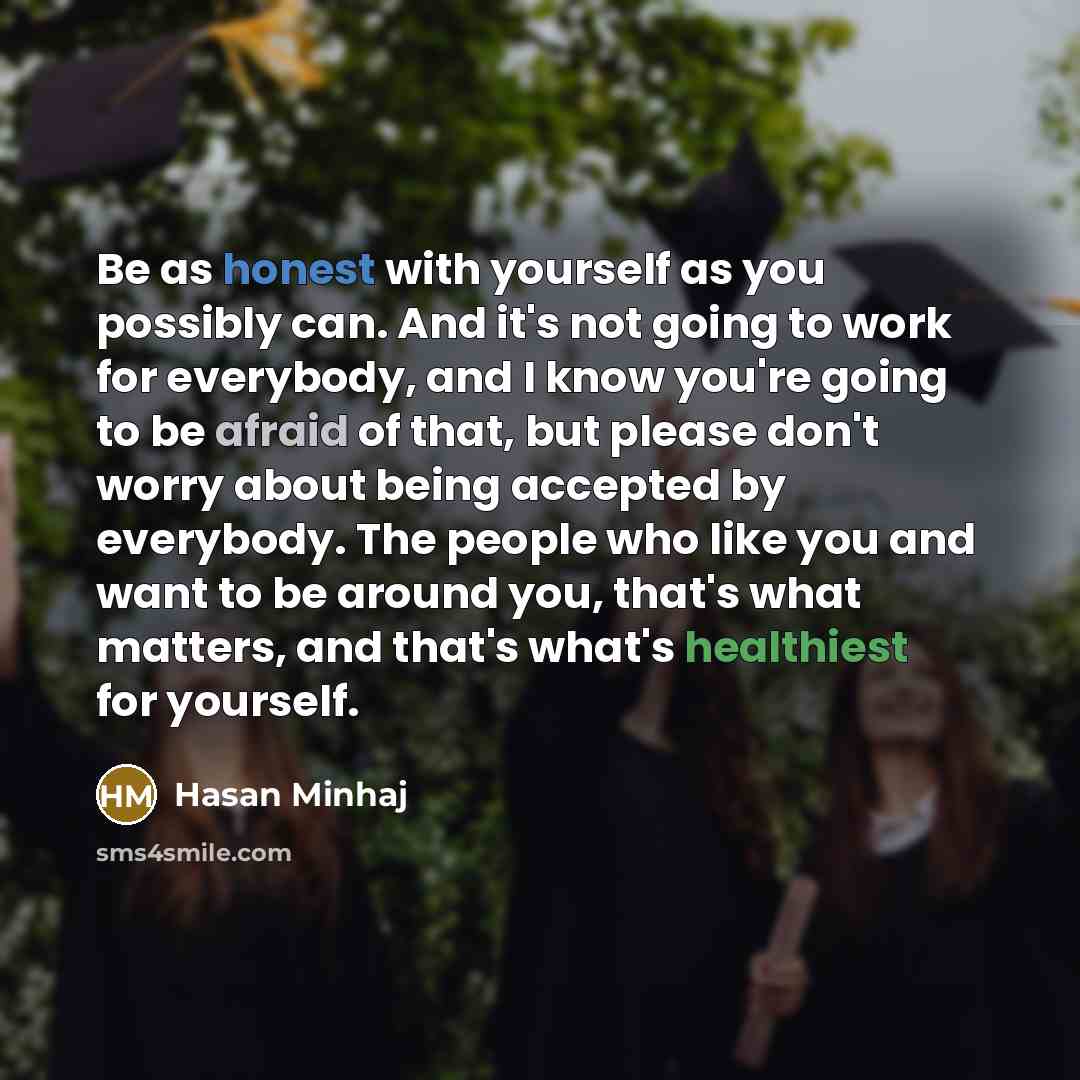 “Be as honest with yourself as you possibly can. And it's not going to work for everybody, and I know you're going to be afraid of that, but please don't worry about being accepted by everybody. The people who like you and want to be around you, that's what matters, and that's what's healthiest for…” quote by Hasan Minhaj