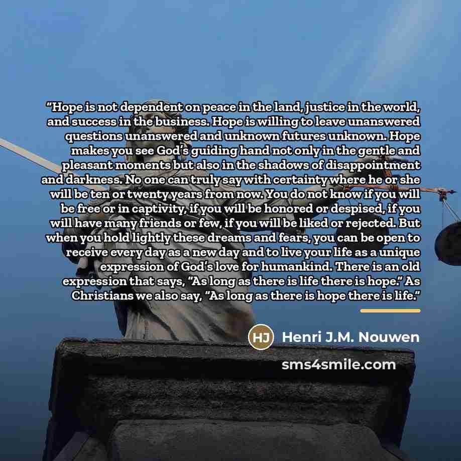 “Hope is not dependent on peace in the land, justice in the world, and success in the business. Hope is willing to leave unanswered questions unanswered and unknown futures unknown. Hope makes you see God’s guiding hand not only in the gentle and pleasant moments but also in the shadows of…” quote by Henri J.M. Nouwen