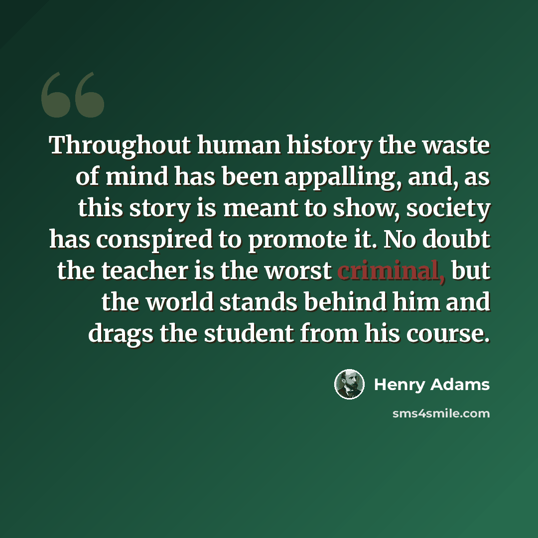 “Throughout human history the waste of mind has been appalling, and, as this story is meant to show, society has conspired to promote it. No doubt the teacher is the worst criminal, but the world stands behind him and drags the student from his course.” quote by Henry Adams