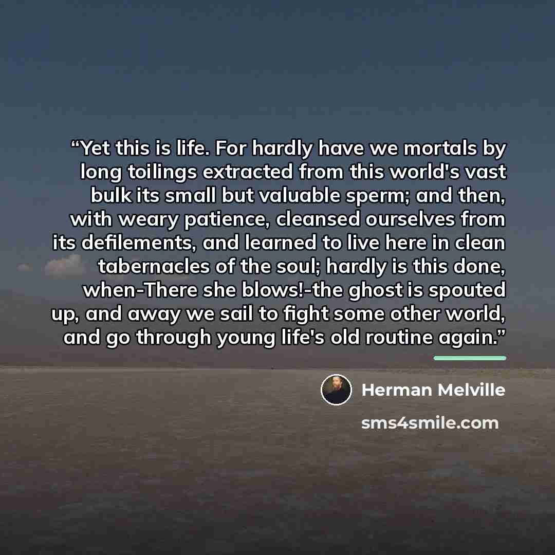 “Yet this is life. For hardly have we mortals by long toilings extracted from this world's vast bulk its small but valuable sperm; and then, with weary patience, cleansed ourselves from its defilements, and learned to live here in clean tabernacles of the soul; hardly is this done, when-There she…” quote by Herman Melville