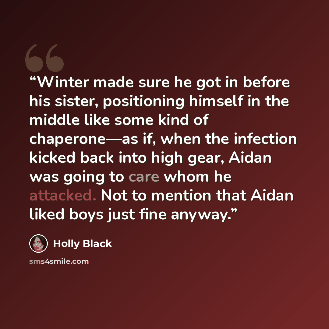 “Winter made sure he got in before his sister, positioning himself in the middle like some kind of chaperone—as if, when the infection kicked back into high gear, Aidan was going to care whom he attacked. Not to mention that Aidan liked boys just fine anyway.” quote by Holly Black