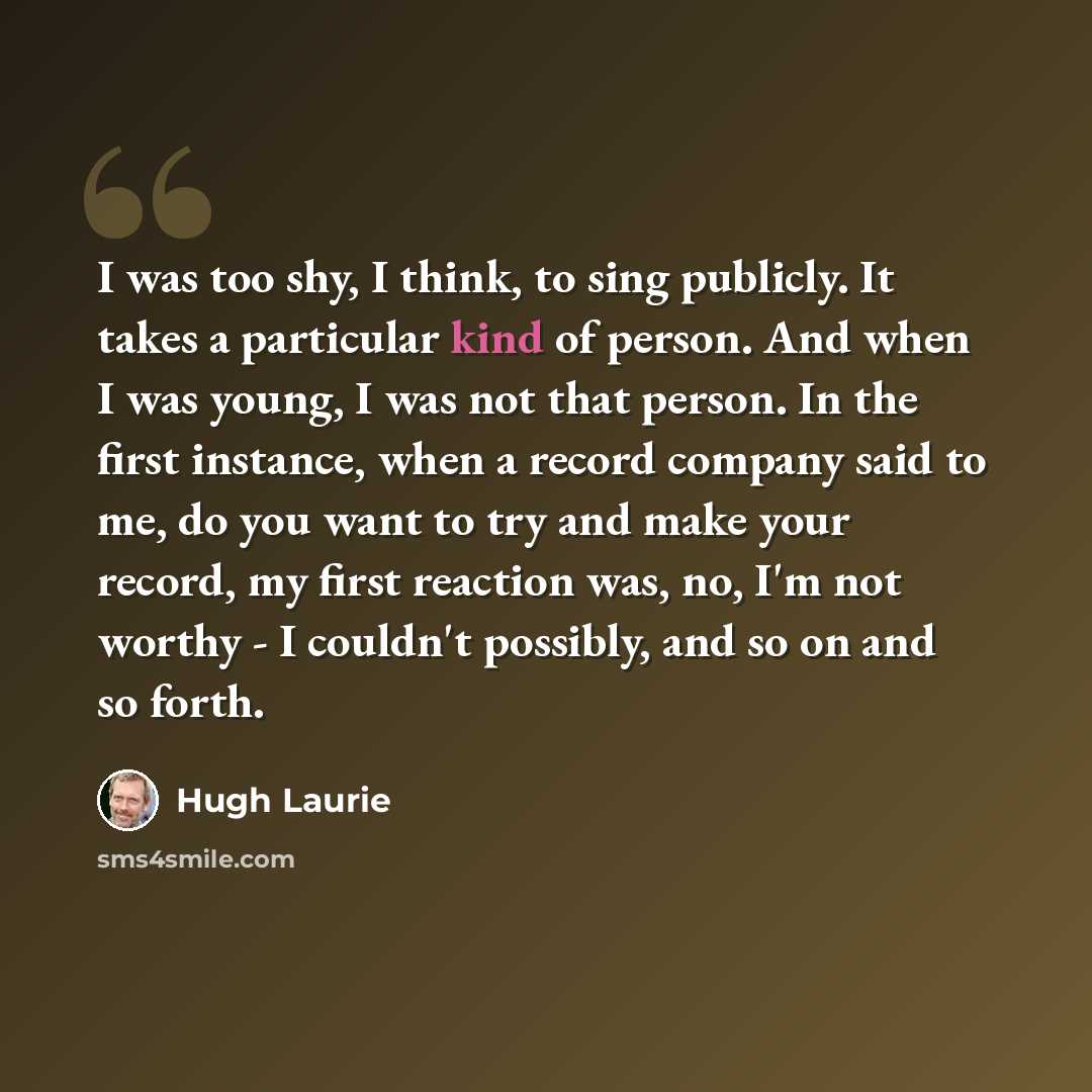 “I was too shy, I think, to sing publicly. It takes a particular kind of person. And when I was young, I was not that person. In the first instance, when a record company said to me, do you want to try and make your record, my first reaction was, no, I'm not worthy - I couldn't possibly, and so on…” quote by Hugh Laurie