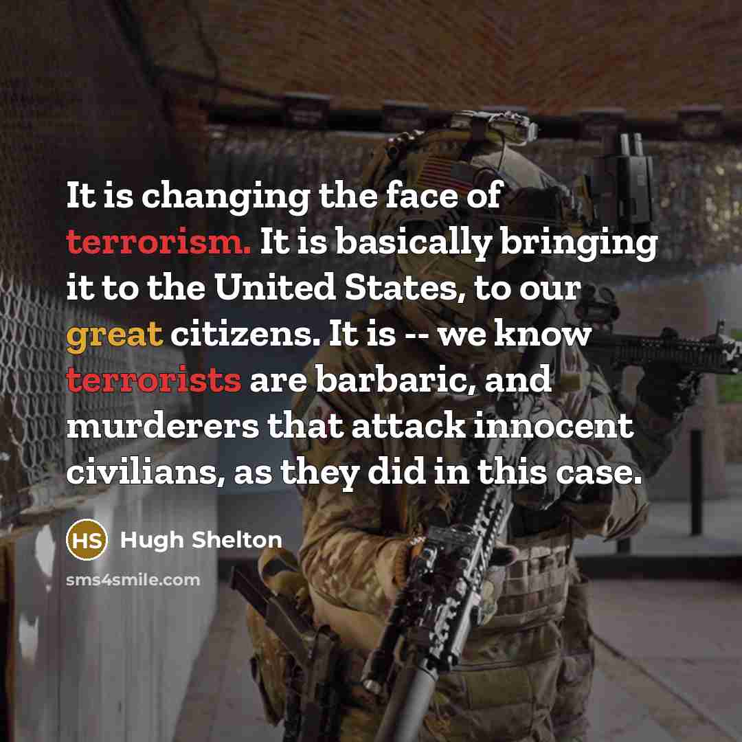 “It is changing the face of terrorism. It is basically bringing it to the United States, to our great citizens. It is -- we know terrorists are barbaric, and murderers that attack innocent civilians, as they did in this case.” quote by Hugh Shelton