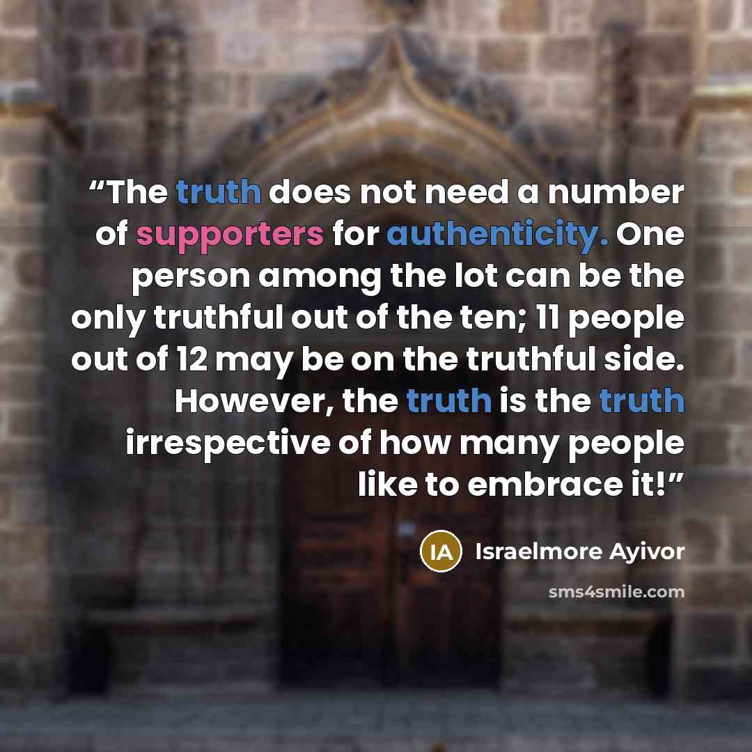 “The truth does not need a number of supporters for authenticity. One person among the lot can be the only truthful out of the ten; 11 people out of 12 may be on the truthful side. However, the truth is the truth irrespective of how many people like to embrace it!” quote by Israelmore Ayivor