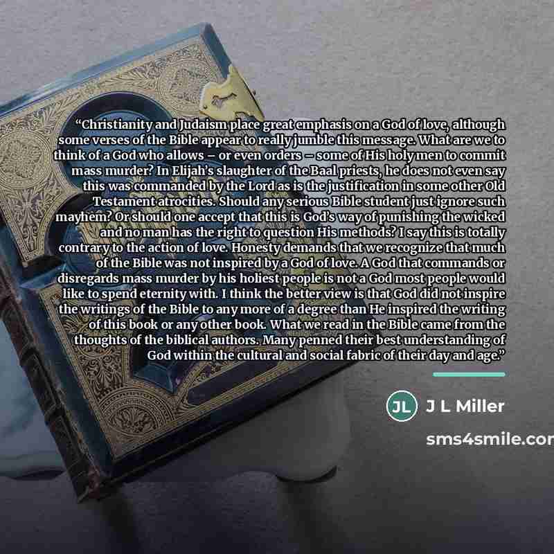 “Christianity and Judaism place great emphasis on a God of love, although some verses of the Bible appear to really jumble this message. What are we to think of a God who allows – or even orders – some of His holy men to commit mass murder? In Elijah’s slaughter of the Baal priests, he does not…” quote by Anonymous
