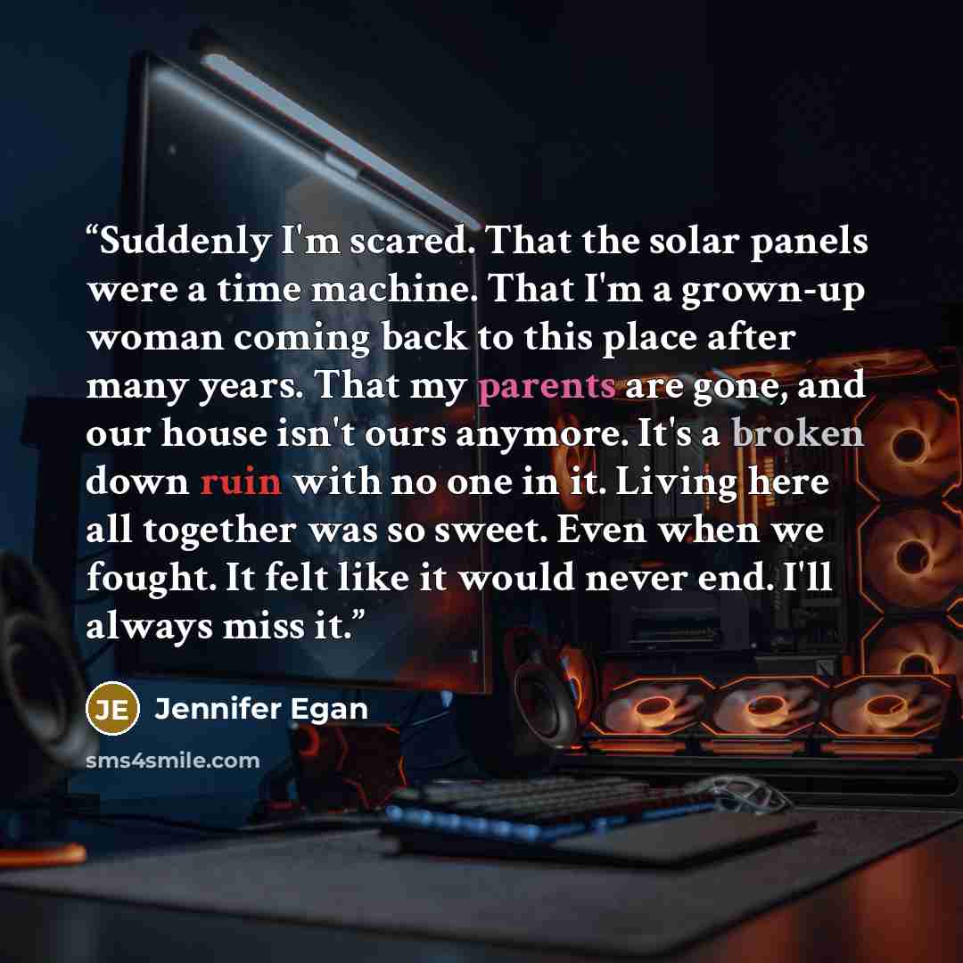 “Suddenly I'm scared. That the solar panels were a time machine. That I'm a grown-up woman coming back to this place after many years. That my parents are gone, and our house isn't ours anymore. It's a broken down ruin with no one in it. Living here all together was so sweet. Even when we fought…” quote by Jennifer Egan