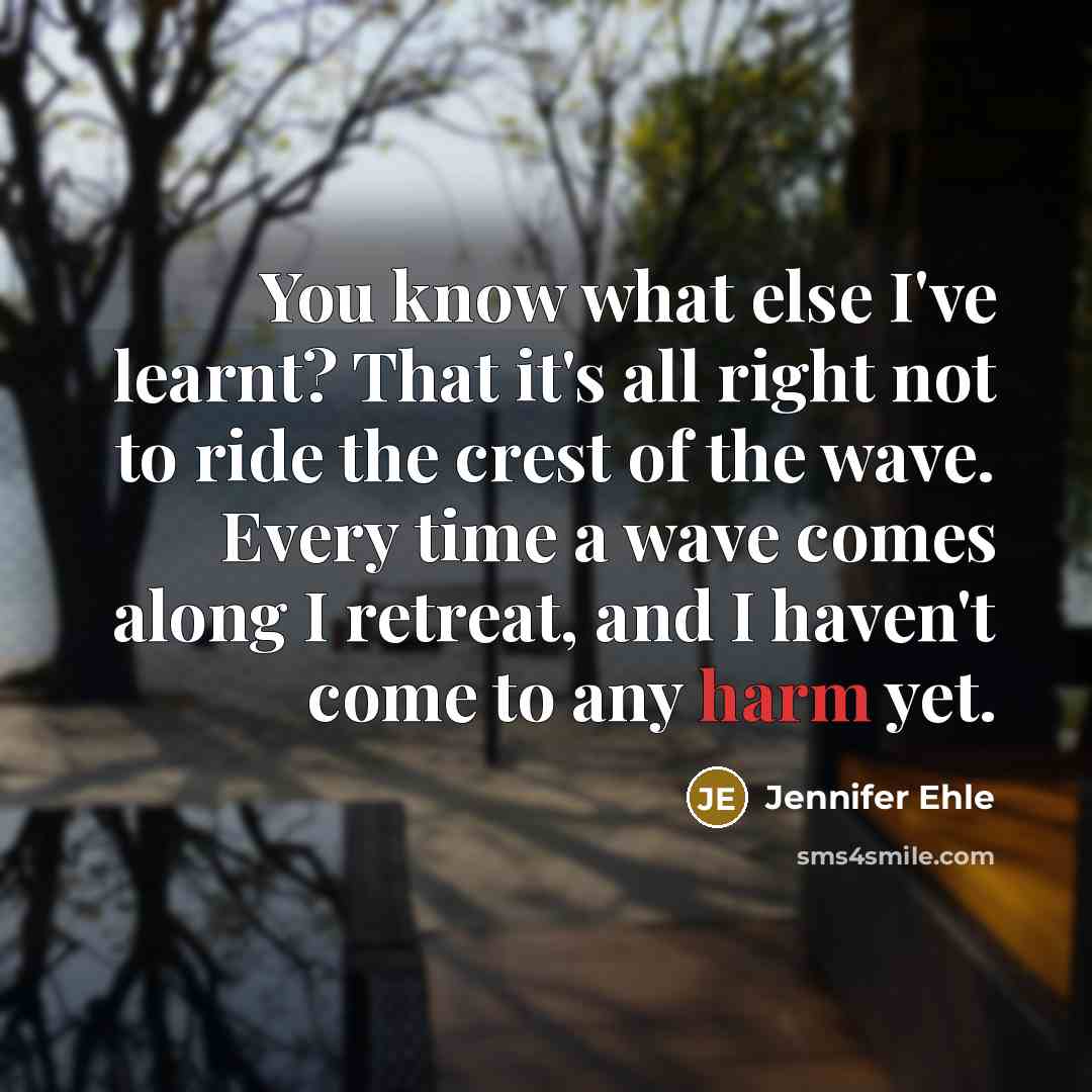 “You know what else I've learnt? That it's all right not to ride the crest of the wave. Every time a wave comes along I retreat, and I haven't come to any harm yet.” quote by Jennifer Ehle