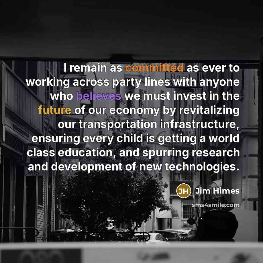 “I remain as committed as ever to working across party lines with anyone who believes we must invest in the future of our economy by revitalizing our transportation infrastructure, ensuring every child is getting a world class education, and spurring research and development of new technologies.” quote by Jim Himes