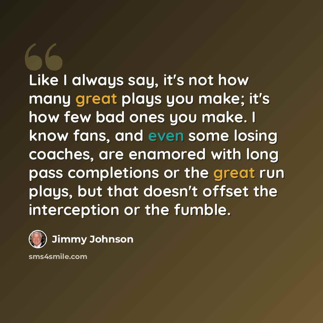 “Like I always say, it's not how many great plays you make; it's how few bad ones you make. I know fans, and even some losing coaches, are enamored with long pass completions or the great run plays, but that doesn't offset the interception or the fumble.” quote by Jimmy Johnson