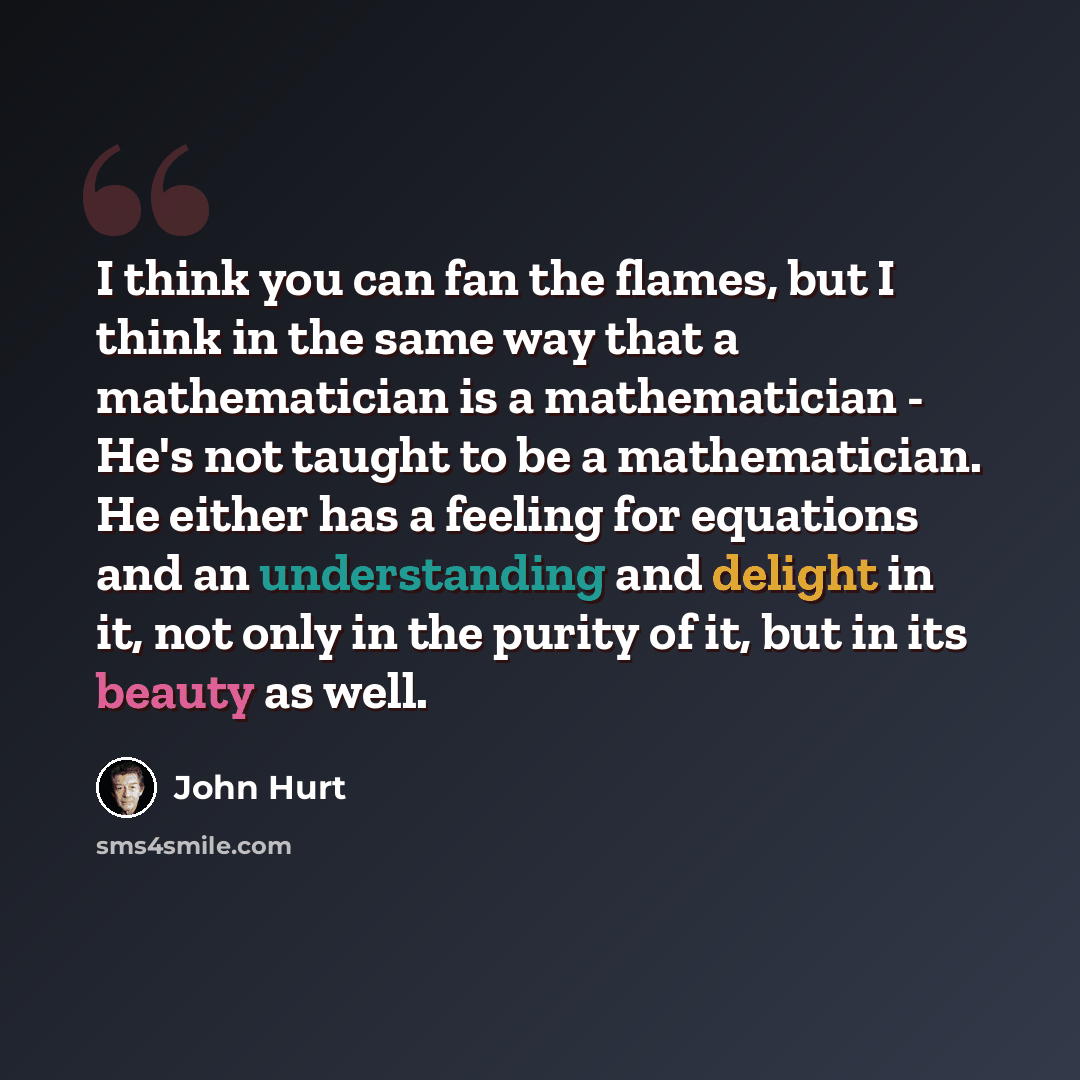 “I think you can fan the flames, but I think in the same way that a mathematician is a mathematician - He's not taught to be a mathematician. He either has a feeling for equations and an understanding and delight in it, not only in the purity of it, but in its beauty as well.” quote by John Hurt