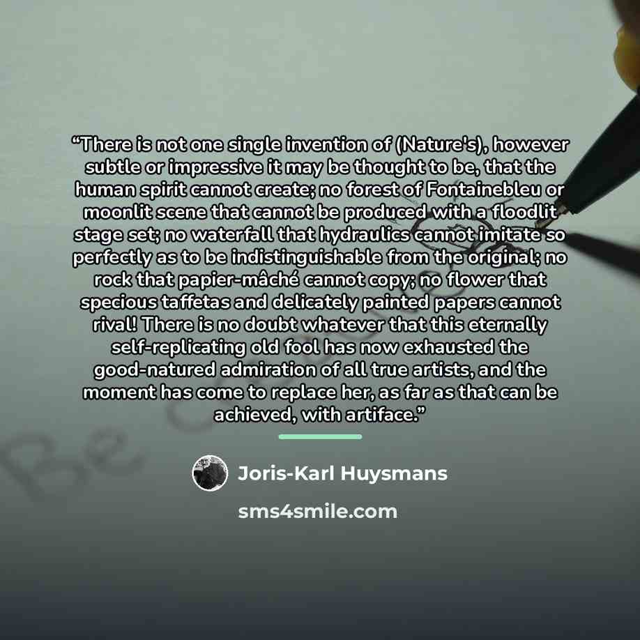 “There is not one single invention of (Nature's), however subtle or impressive it may be thought to be, that the human spirit cannot create; no forest of Fontainebleu or moonlit scene that cannot be produced with a floodlit stage set; no waterfall that hydraulics cannot imitate so perfectly as to…” quote by Joris-Karl Huysmans