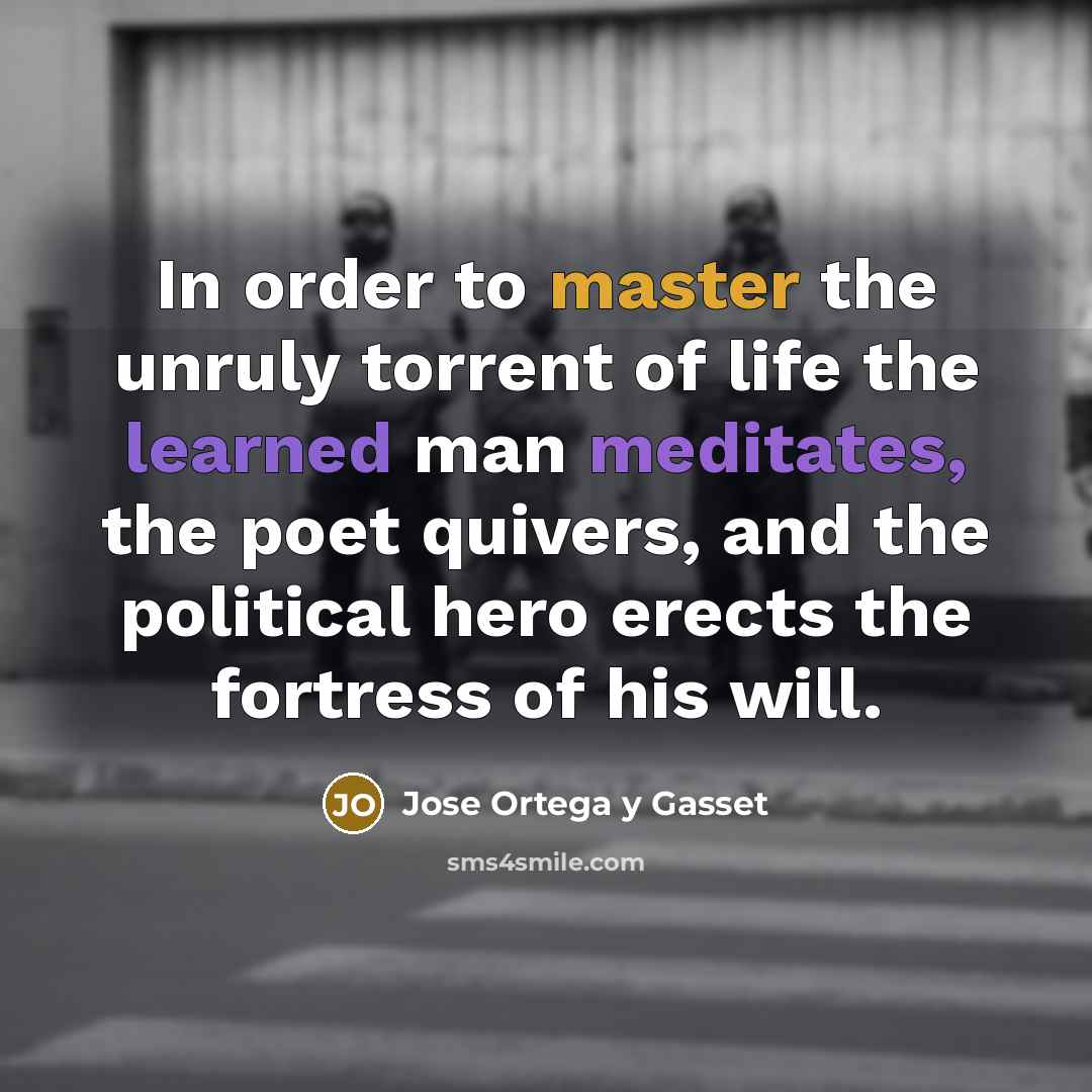 “In order to master the unruly torrent of life the learned man meditates, the poet quivers, and the political hero erects the fortress of his will.” quote by Jose Ortega y Gasset