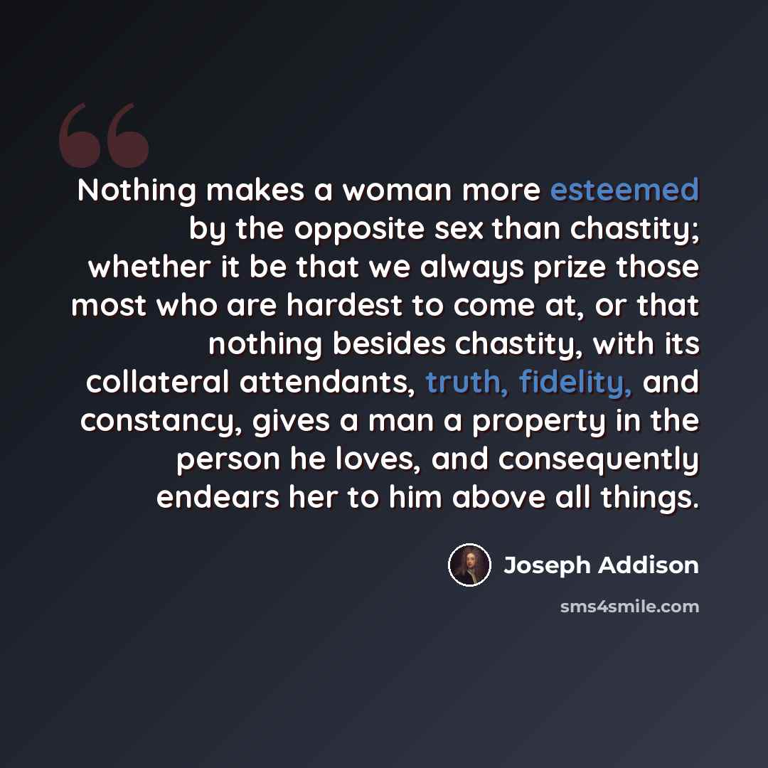 “Nothing makes a woman more esteemed by the opposite sex than chastity; whether it be that we always prize those most who are hardest to come at, or that nothing besides chastity, with its collateral attendants, truth, fidelity, and constancy, gives a man a property in the person he loves, and…” quote by Joseph Addison
