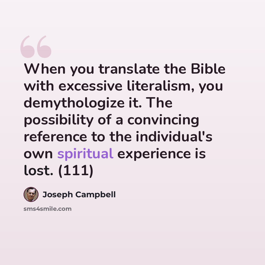 “When you translate the Bible with excessive literalism, you demythologize it. The possibility of a convincing reference to the individual's own spiritual experience is lost. (111)” quote by Joseph Campbell