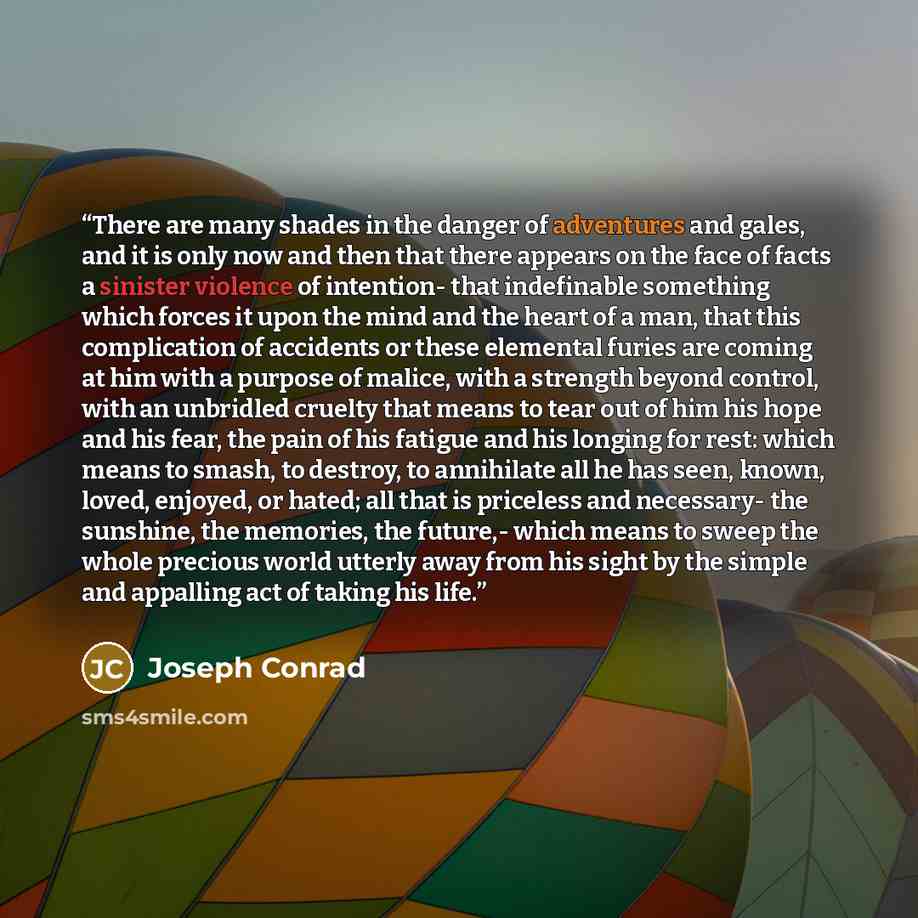 “There are many shades in the danger of adventures and gales, and it is only now and then that there appears on the face of facts a sinister violence of intention- that indefinable something which forces it upon the mind and the heart of a man, that this complication of accidents or these elemental…” quote by Joseph Conrad