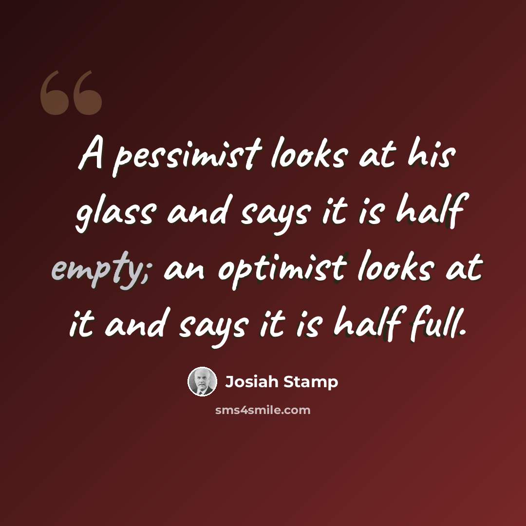 “A pessimist looks at his glass and says it is half empty; an optimist looks at it and says it is half full.” quote by Josiah Stamp