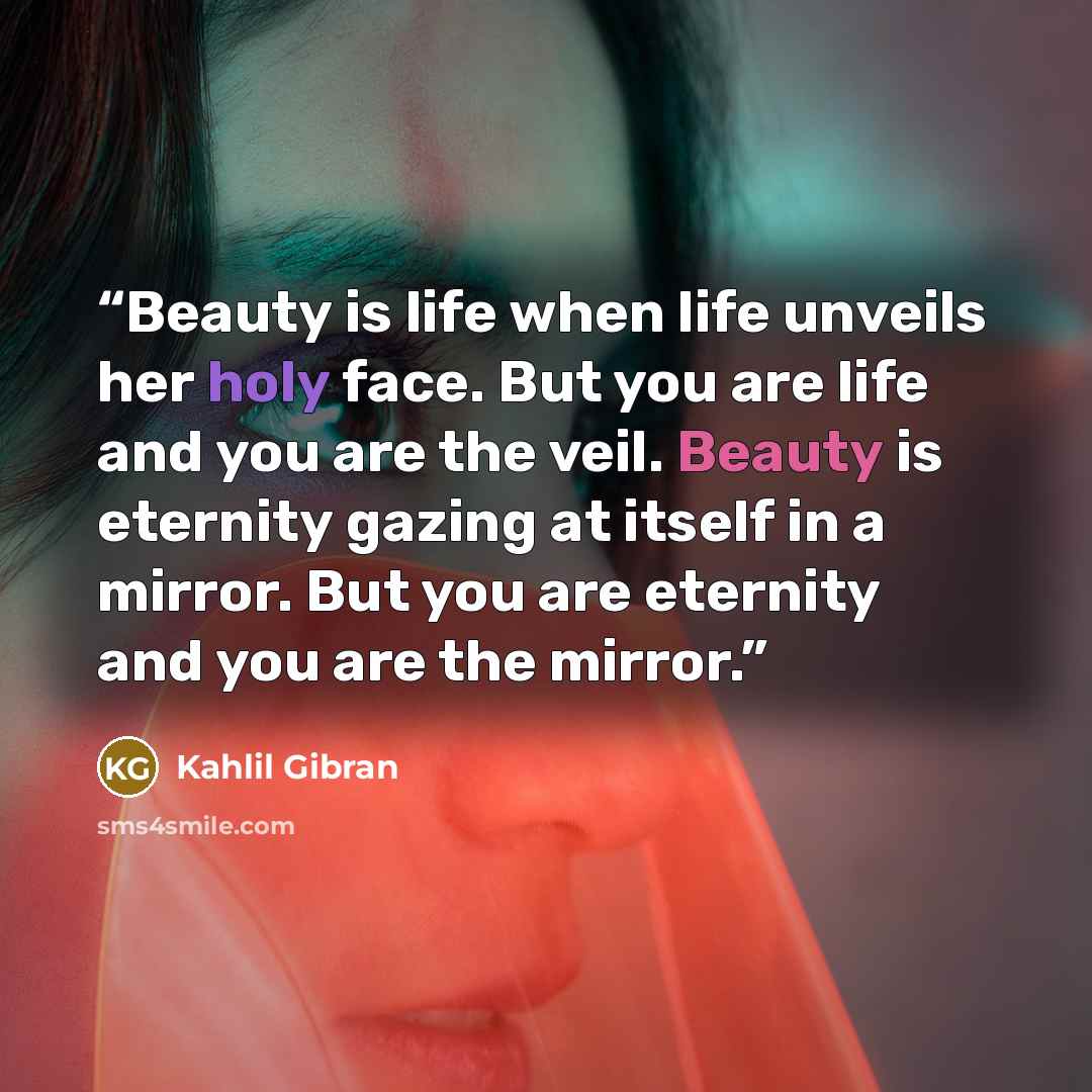 “Beauty is life when life unveils her holy face. But you are life and you are the veil. Beauty is eternity gazing at itself in a mirror. But you are eternity and you are the mirror.” quote by Kahlil Gibran