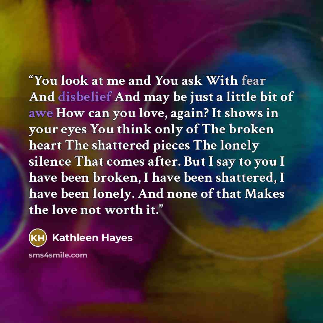 “You look at me and You ask With fear And disbelief And may be just a little bit of awe How can you love, again? It shows in your eyes You think only of The broken heart The shattered pieces The lonely silence That comes after. But I say to you I have been broken, I have been shattered, I have been…” quote by Kathleen Hayes