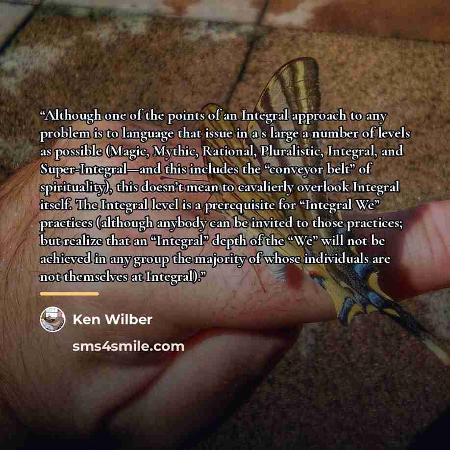 “Although one of the points of an Integral approach to any problem is to language that issue in a s large a number of levels as possible (Magic, Mythic, Rational, Pluralistic, Integral, and Super-Integral—and this includes the “conveyor belt” of spirituality), this doesn’t mean to cavalierly…” quote by Ken Wilber