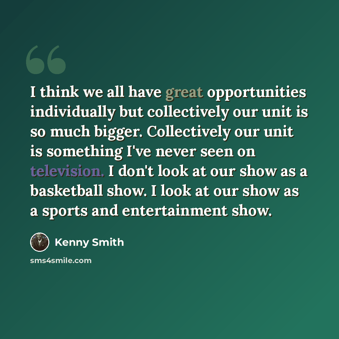 “I think we all have great opportunities individually but collectively our unit is so much bigger. Collectively our unit is something I've never seen on television. I don't look at our show as a basketball show. I look at our show as a sports and entertainment show.” quote by Kenny Smith