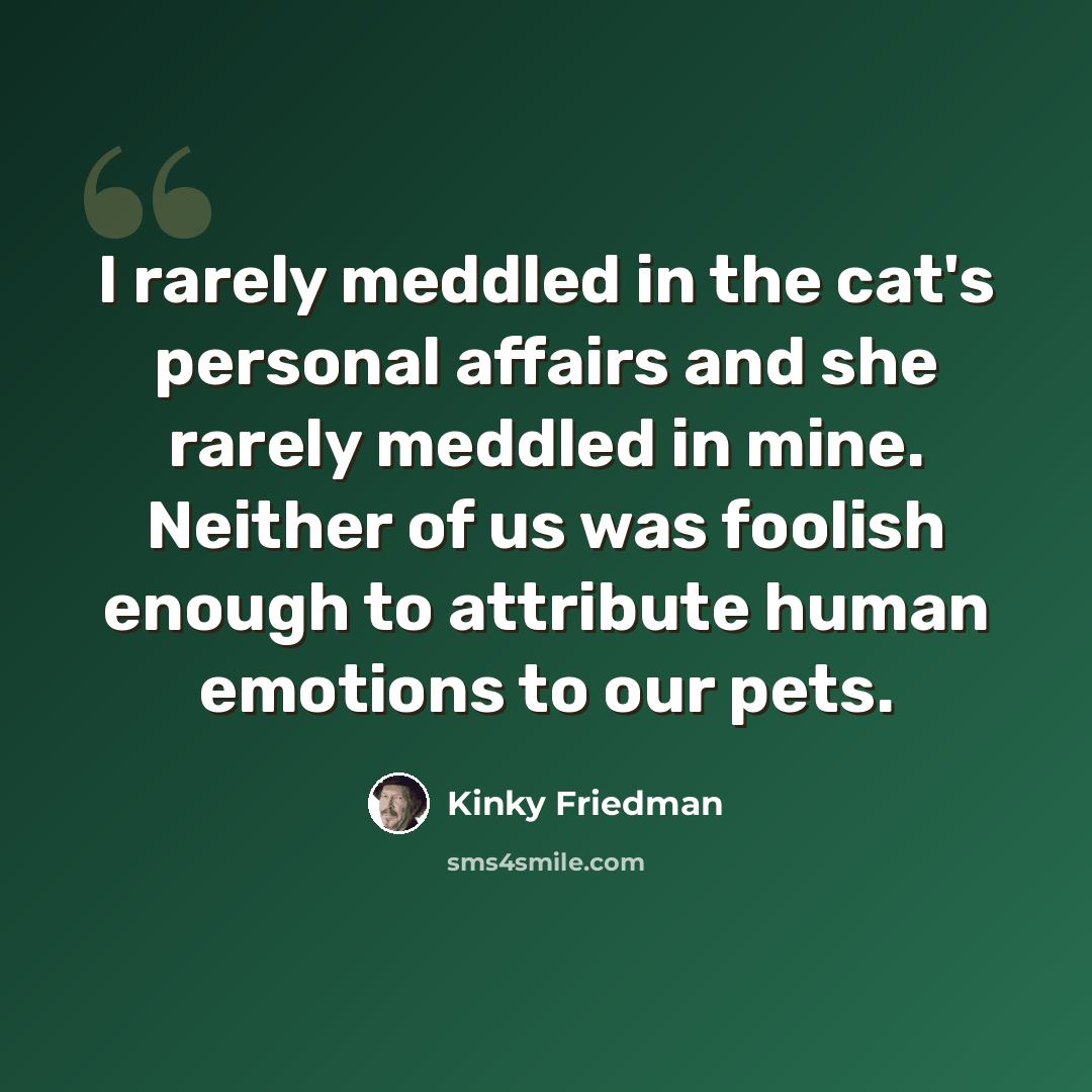 “I rarely meddled in the cat's personal affairs and she rarely meddled in mine. Neither of us was foolish enough to attribute human emotions to our pets.” quote by Kinky Friedman