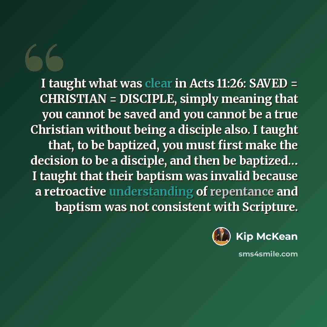 “I taught what was clear in Acts 11:26: SAVED = CHRISTIAN = DISCIPLE, simply meaning that you cannot be saved and you cannot be a true Christian without being a disciple also. I taught that, to be baptized, you must first make the decision to be a disciple, and then be baptized… I taught that their…” quote by Kip McKean