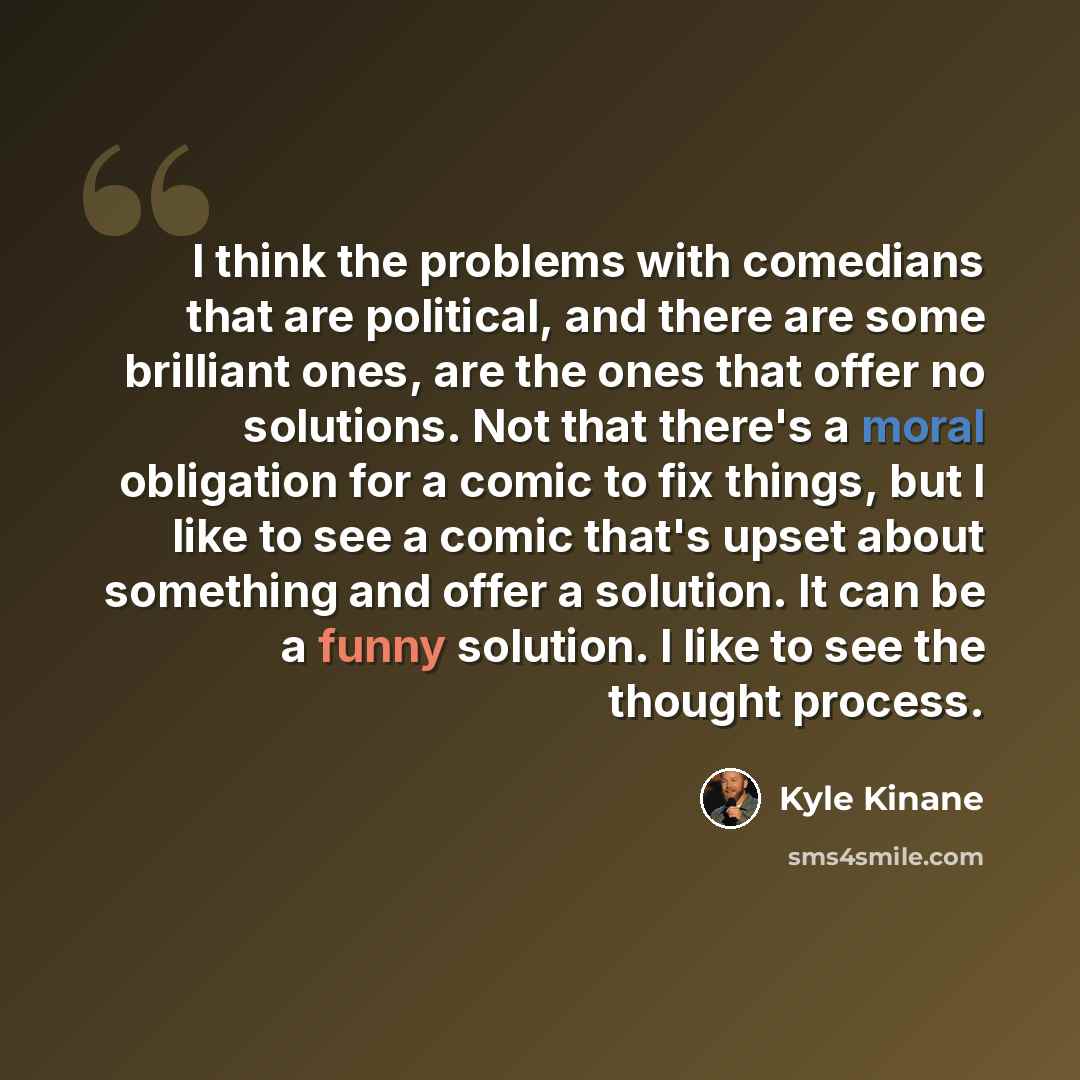 “I think the problems with comedians that are political, and there are some brilliant ones, are the ones that offer no solutions. Not that there's a moral obligation for a comic to fix things, but I like to see a comic that's upset about something and offer a solution. It can be a funny solution. I…” quote by Kyle Kinane