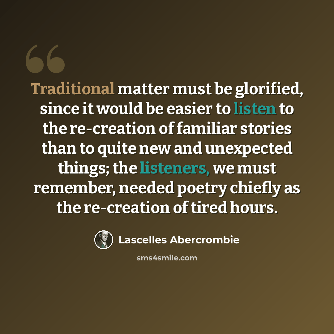 “Traditional matter must be glorified, since it would be easier to listen to the re-creation of familiar stories than to quite new and unexpected things; the listeners, we must remember, needed poetry chiefly as the re-creation of tired hours.” quote by Lascelles Abercrombie