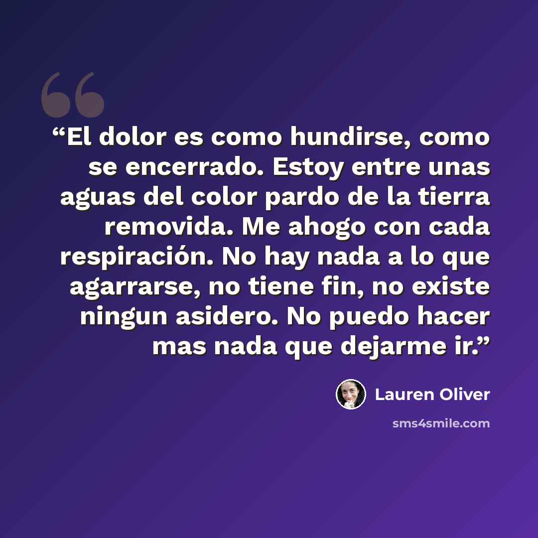 “El dolor es como hundirse, como se encerrado. Estoy entre unas aguas del color pardo de la tierra removida. Me ahogo con cada respiración. No hay nada a lo que agarrarse, no tiene fin, no existe ningun asidero. No puedo hacer mas nada que dejarme ir.” quote by Lauren Oliver