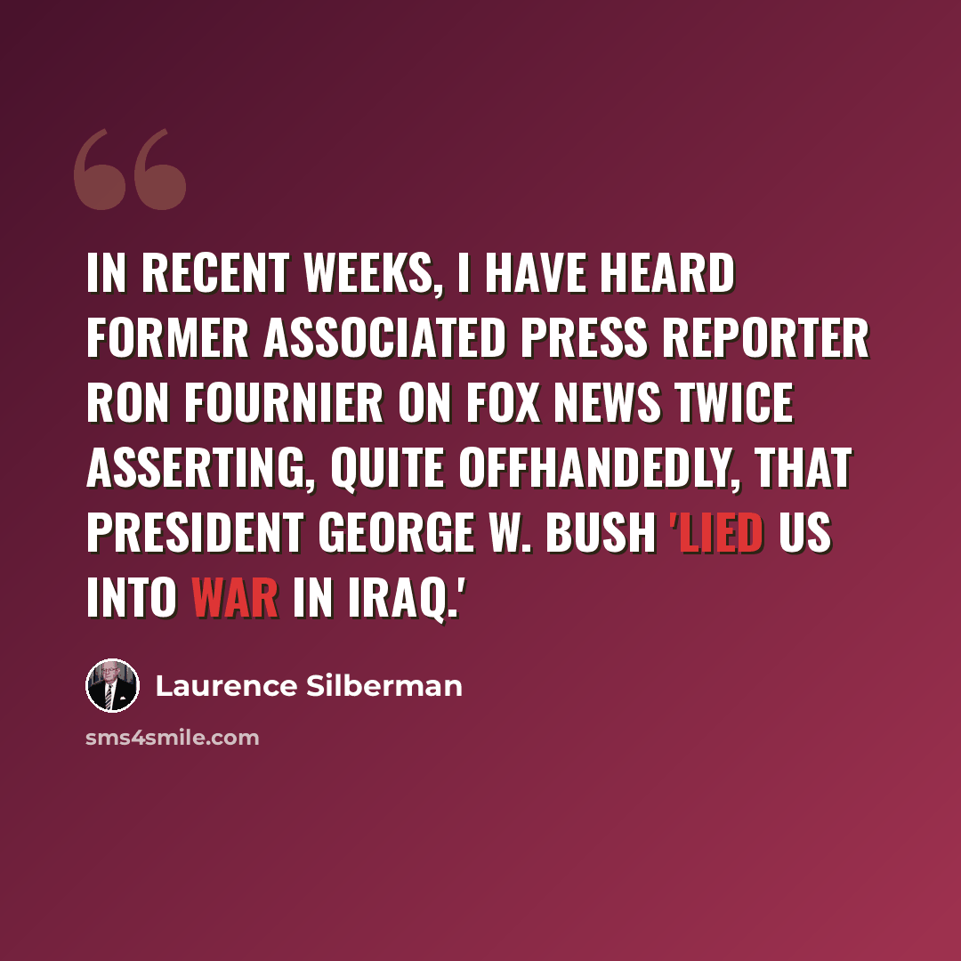 “In recent weeks, I have heard former Associated Press reporter Ron Fournier on Fox News twice asserting, quite offhandedly, that President George W. Bush 'lied us into war in Iraq.'” quote by Laurence Silberman