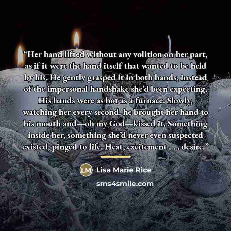 “Her hand lifted without any volition on her part, as if it were the hand itself that wanted to be held by his. He gently grasped it in both hands, instead of the impersonal handshake she’d been expecting. His hands were as hot as a furnace. Slowly, watching her every second, he brought her hand to…” quote by Lisa Marie Rice