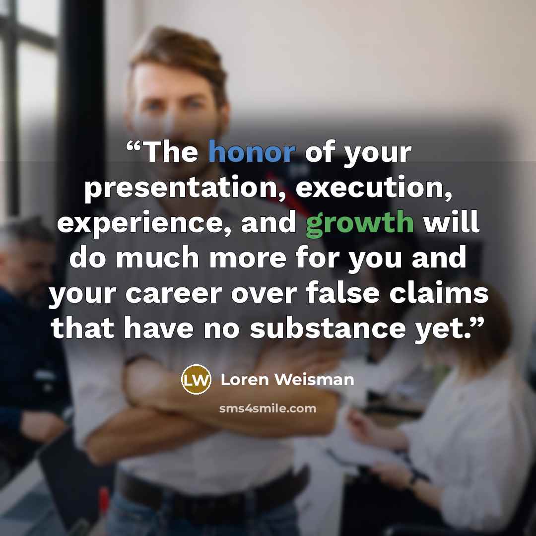 “The honor of your presentation, execution, experience, and growth will do much more for you and your career over false claims that have no substance yet.” quote by Loren Weisman