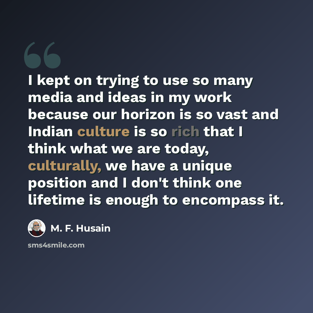 “I kept on trying to use so many media and ideas in my work because our horizon is so vast and Indian culture is so rich that I think what we are today, culturally, we have a unique position and I don't think one lifetime is enough to encompass it.” quote by M. F. Husain