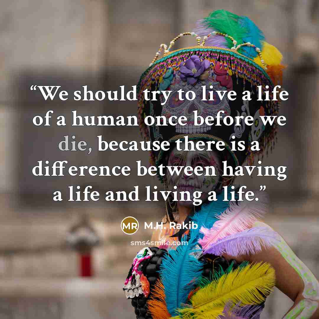 “We should try to live a life of a human once before we die, because there is a difference between having a life and living a life.” quote by M.H. Rakib