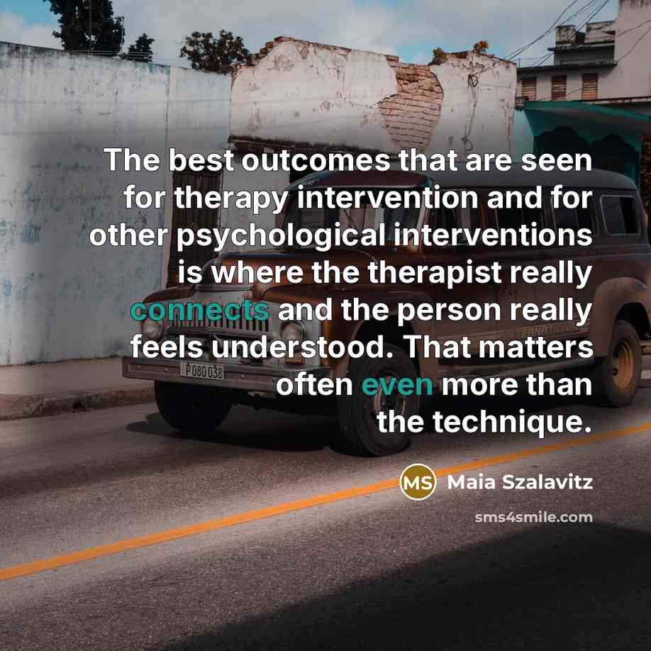 “The best outcomes that are seen for therapy intervention and for other psychological interventions is where the therapist really connects and the person really feels understood. That matters often even more than the technique.” quote by Maia Szalavitz