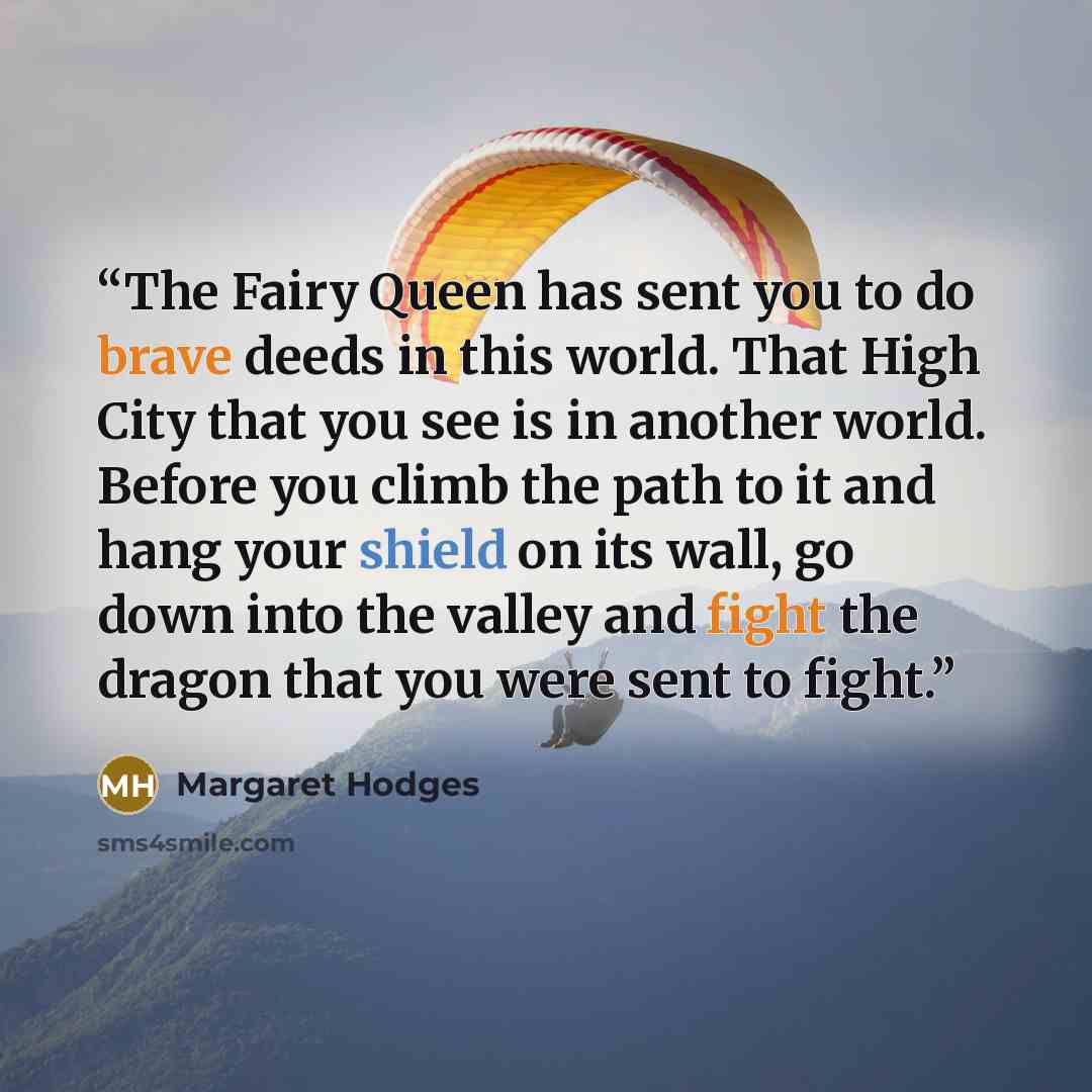“The Fairy Queen has sent you to do brave deeds in this world. That High City that you see is in another world. Before you climb the path to it and hang your shield on its wall, go down into the valley and fight the dragon that you were sent to fight.” quote by Margaret Hodges