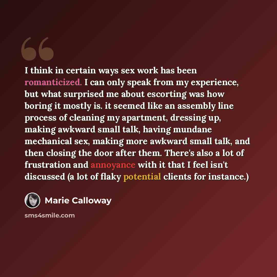 “I think in certain ways sex work has been romanticized. I can only speak from my experience, but what surprised me about escorting was how boring it mostly is. it seemed like an assembly line process of cleaning my apartment, dressing up, making awkward small talk, having mundane mechanical sex…” quote by Marie Calloway