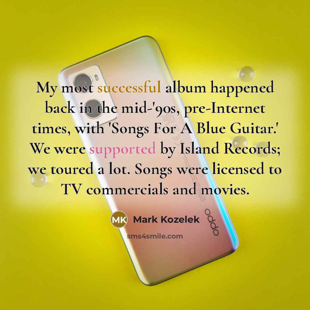 “My most successful album happened back in the mid-'90s, pre-Internet times, with 'Songs For A Blue Guitar.' We were supported by Island Records; we toured a lot. Songs were licensed to TV commercials and movies.” quote by Mark Kozelek