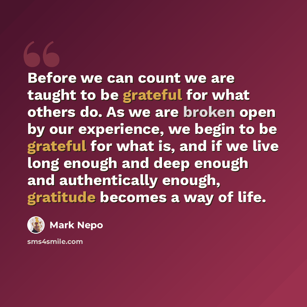 “Before we can count we are taught to be grateful for what others do. As we are broken open by our experience, we begin to be grateful for what is, and if we live long enough and deep enough and authentically enough, gratitude becomes a way of life.” quote by Mark Nepo
