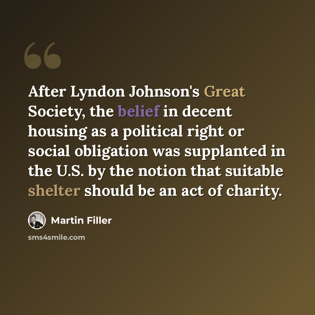 “After Lyndon Johnson's Great Society, the belief in decent housing as a political right or social obligation was supplanted in the U.S. by the notion that suitable shelter should be an act of charity.” quote by Martin Filler