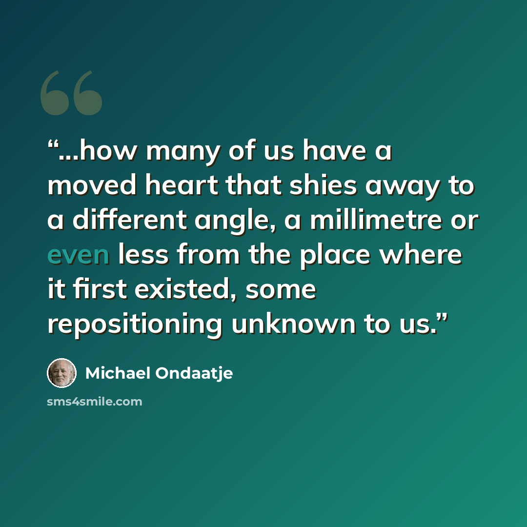 “...how many of us have a moved heart that shies away to a different angle, a millimetre or even less from the place where it first existed, some repositioning unknown to us.” quote by Michael Ondaatje